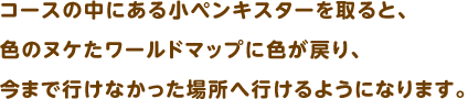 コースの中にある小ペンキスターを取ると、色のヌケたワールドマップに色が戻り、今まで行けなかった場所へ行けるようになります。
